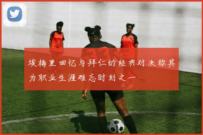 埃梅里回忆与拜仁的经典对决称其为职业生涯难忘时刻之一