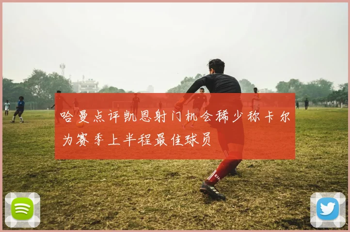 哈曼点评凯恩射门机会稀少称卡尔为赛季上半程最佳球员