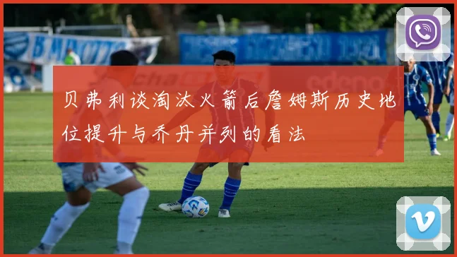 贝弗利谈淘汰火箭后詹姆斯历史地位提升与乔丹并列的看法