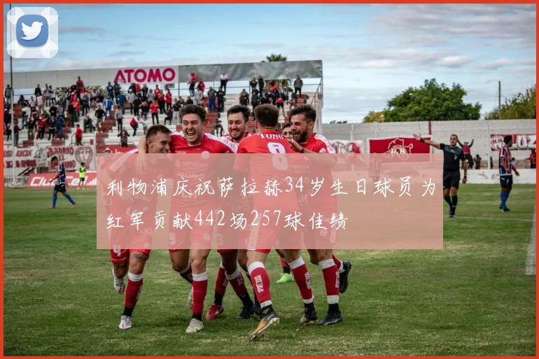 利物浦庆祝萨拉赫34岁生日球员为红军贡献442场257球佳绩