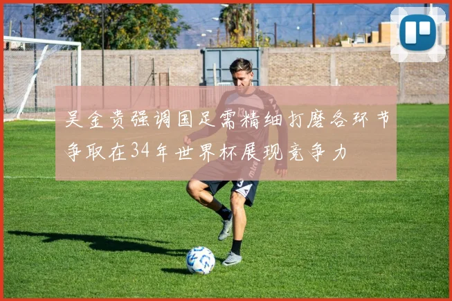 吴金贵强调国足需精细打磨各环节争取在34年世界杯展现竞争力
