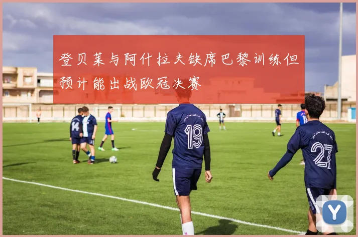 登贝莱与阿什拉夫缺席巴黎训练但预计能出战欧冠决赛