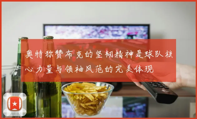 奥特称赞布克的坚韧精神是球队核心力量与领袖风范的完美体现