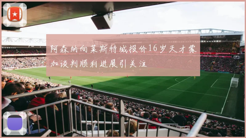 阿森纳向莱斯特城报价16岁天才蒙加谈判顺利进展引关注