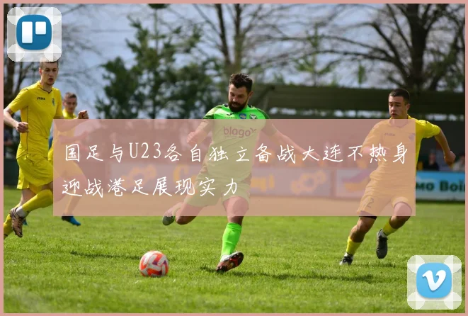 国足与U23各自独立备战大连不热身迎战港足展现实力