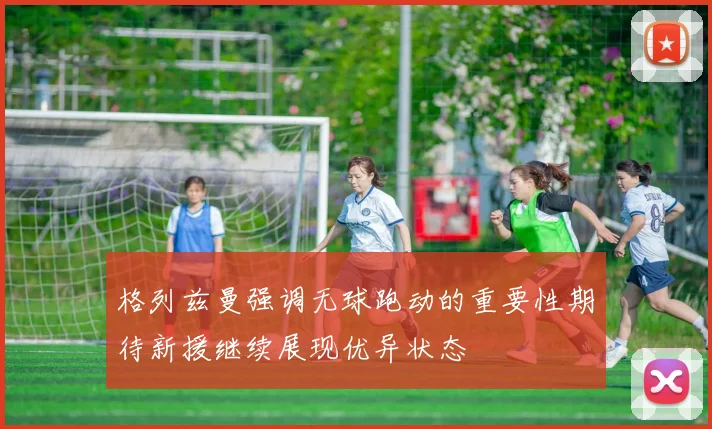 格列兹曼强调无球跑动的重要性期待新援继续展现优异状态