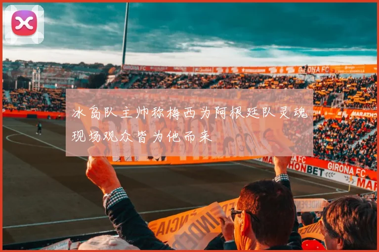 冰岛队主帅称梅西为阿根廷队灵魂现场观众皆为他而来