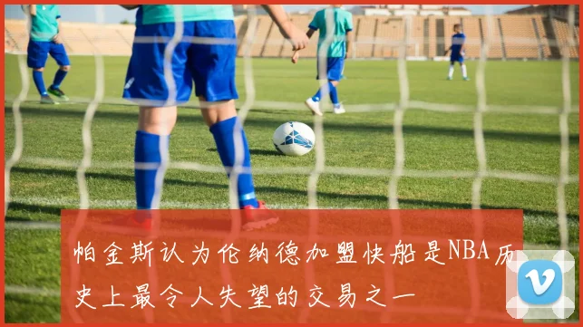 帕金斯认为伦纳德加盟快船是NBA历史上最令人失望的交易之一
