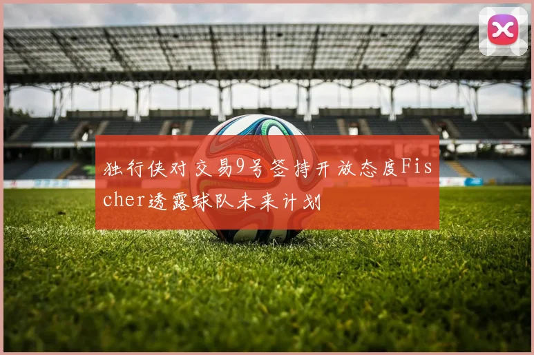 独行侠对交易9号签持开放态度Fischer透露球队未来计划