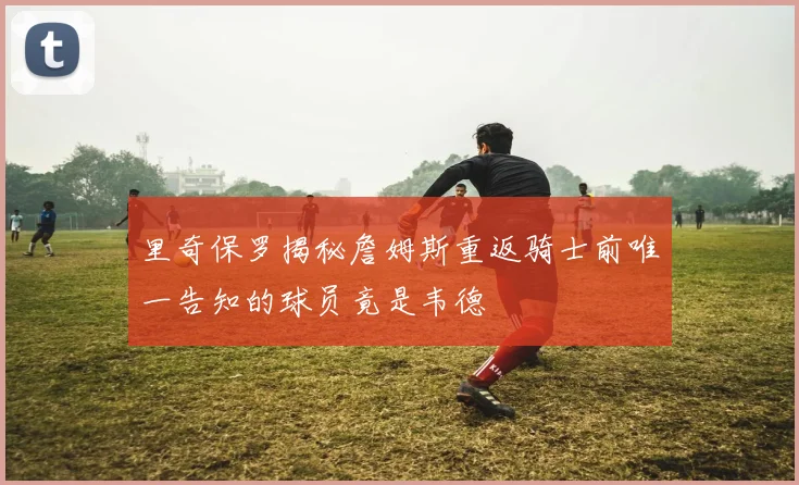 里奇保罗揭秘詹姆斯重返骑士前唯一告知的球员竟是韦德