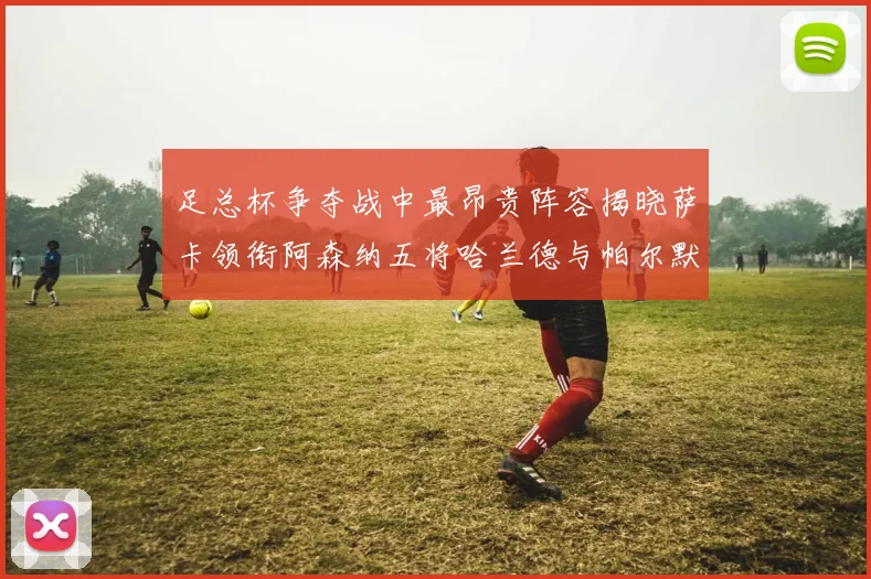 足总杯争夺战中最昂贵阵容揭晓萨卡领衔阿森纳五将哈兰德与帕尔默同在列