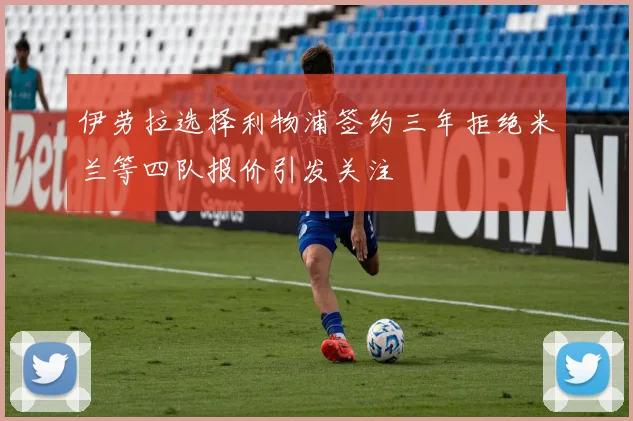 伊劳拉选择利物浦签约三年拒绝米兰等四队报价引发关注
