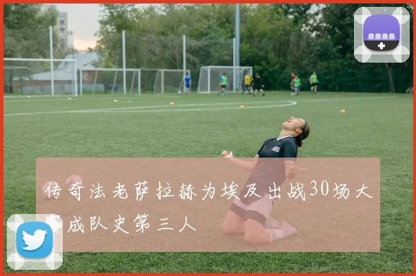 传奇法老萨拉赫为埃及出战30场大赛成队史第三人