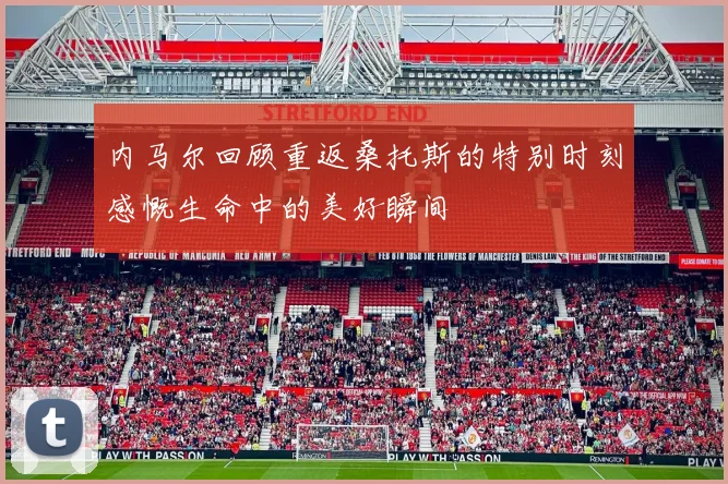 内马尔回顾重返桑托斯的特别时刻感慨生命中的美好瞬间