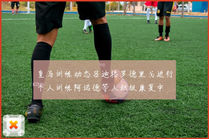 皇马训练动态吕迪格罗德里戈进行个人训练阿诺德等人积极康复中