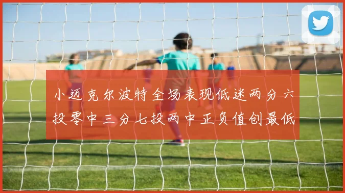 小迈克尔波特全场表现低迷两分六投零中三分七投两中正负值创最低纪录