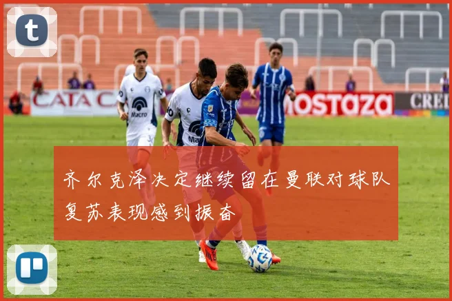 齐尔克泽决定继续留在曼联对球队复苏表现感到振奋