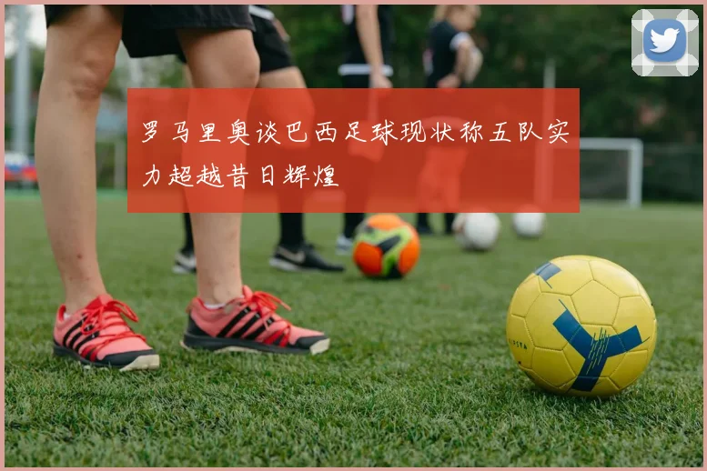 罗马里奥谈巴西足球现状称五队实力超越昔日辉煌