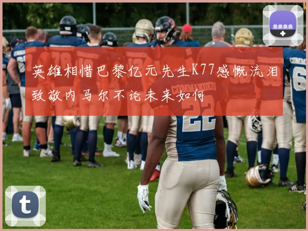 英雄相惜巴黎亿元先生K77感慨流泪致敬内马尔不论未来如何