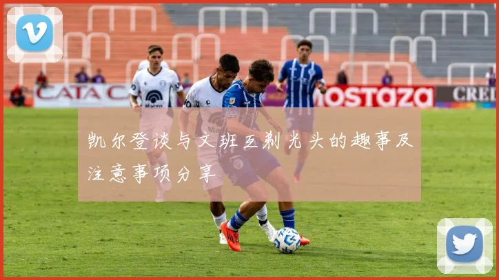 凯尔登谈与文班互剃光头的趣事及注意事项分享