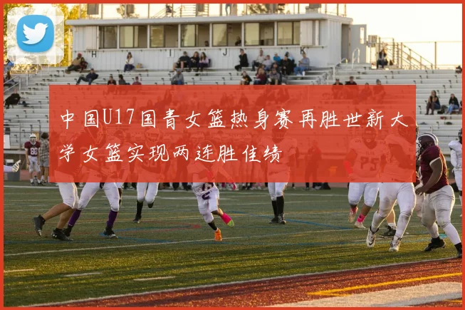 中国U17国青女篮热身赛再胜世新大学女篮实现两连胜佳绩