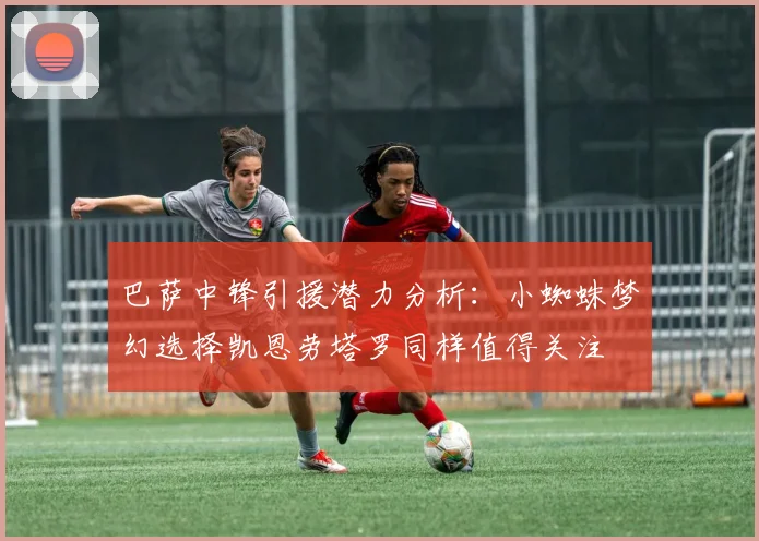 巴萨中锋引援潜力分析：小蜘蛛梦幻选择凯恩劳塔罗同样值得关注
