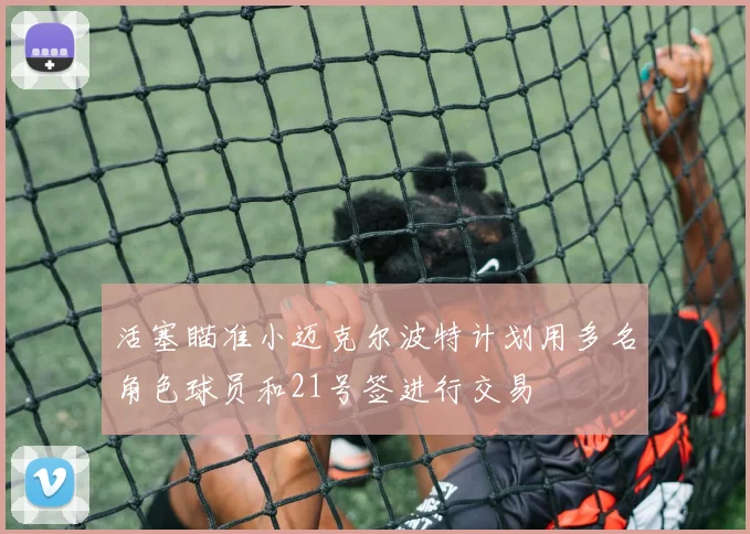 活塞瞄准小迈克尔波特计划用多名角色球员和21号签进行交易