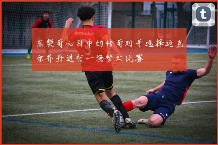 东契奇心目中的传奇对手选择迈克尔乔丹进行一场梦幻比赛